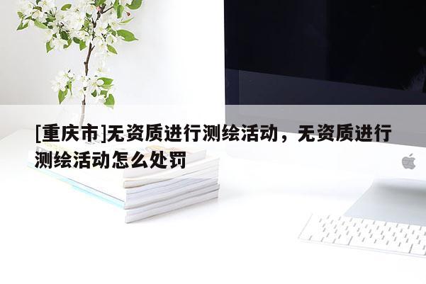 [重庆市]无资质进行测绘活动，无资质进行测绘活动怎么处罚