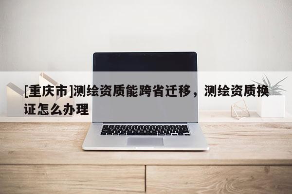 [重庆市]测绘资质能跨省迁移，测绘资质换证怎么办理
