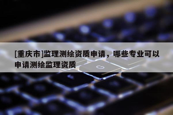 [重庆市]监理测绘资质申请，哪些专业可以申请测绘监理资质