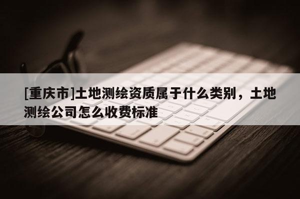 [重庆市]土地测绘资质属于什么类别，土地测绘公司怎么收费标准