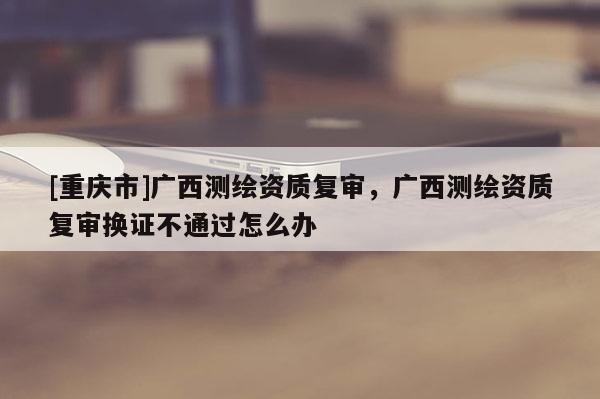 [重庆市]广西测绘资质复审，广西测绘资质复审换证不通过怎么办