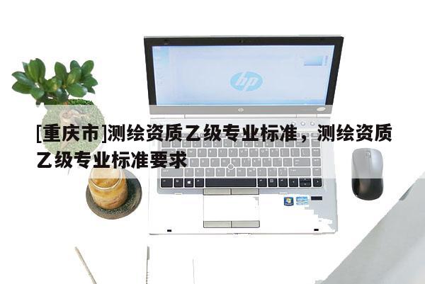 [重庆市]测绘资质乙级专业标准，测绘资质乙级专业标准要求
