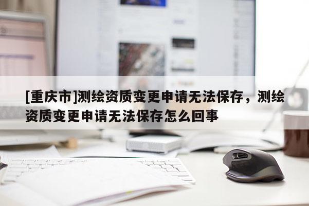 [重庆市]测绘资质变更申请无法保存，测绘资质变更申请无法保存怎么回事