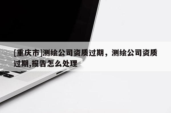 [重庆市]测绘公司资质过期，测绘公司资质过期,报告怎么处理