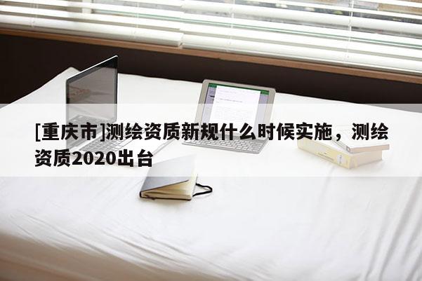 [重庆市]测绘资质新规什么时候实施，测绘资质2020出台