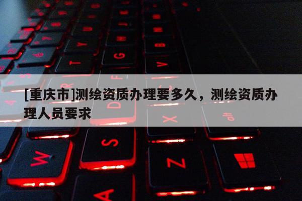 [重庆市]测绘资质办理要多久，测绘资质办理人员要求