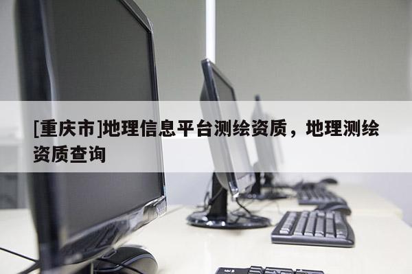 [重庆市]地理信息平台测绘资质，地理测绘资质查询