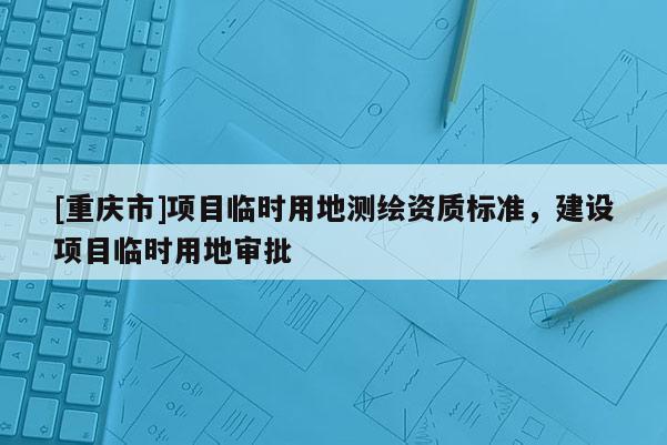 [重庆市]项目临时用地测绘资质标准，建设项目临时用地审批