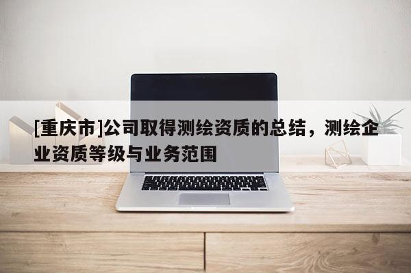 [重庆市]公司取得测绘资质的总结，测绘企业资质等级与业务范围