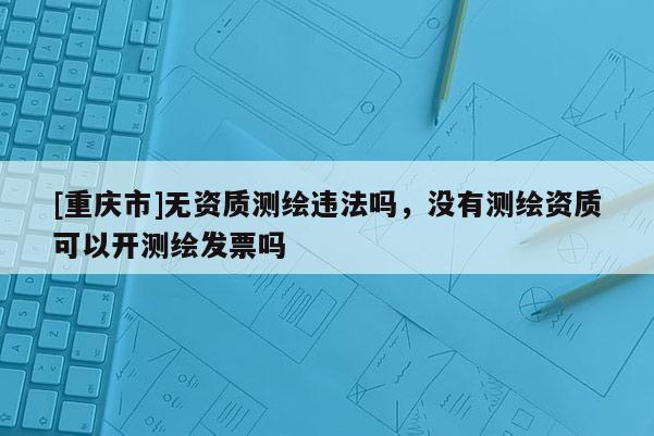 [重庆市]无资质测绘违法吗，没有测绘资质可以开测绘发票吗