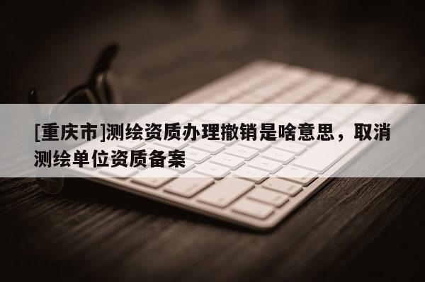 [重庆市]测绘资质办理撤销是啥意思，取消测绘单位资质备案