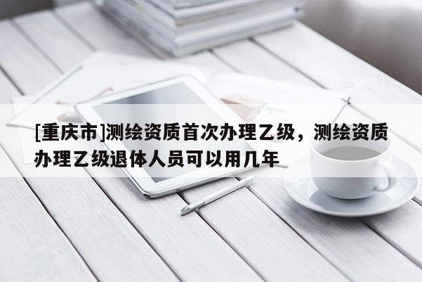 [重庆市]测绘资质首次办理乙级，测绘资质办理乙级退体人员可以用几年