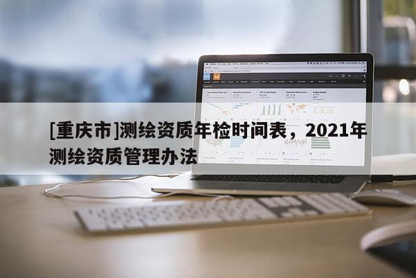[重庆市]测绘资质年检时间表，2021年测绘资质管理办法