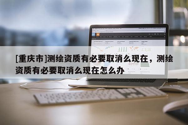 [重庆市]测绘资质有必要取消么现在，测绘资质有必要取消么现在怎么办