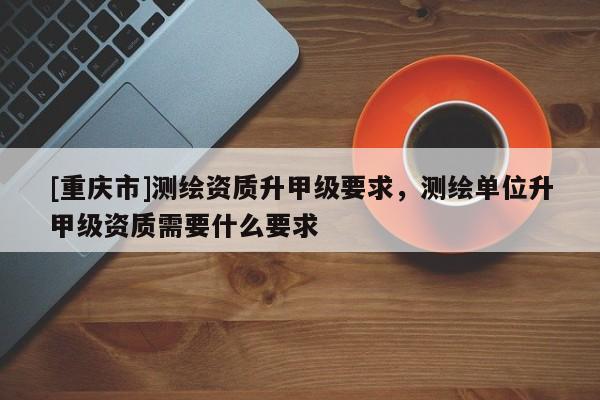 [重庆市]测绘资质升甲级要求，测绘单位升甲级资质需要什么要求