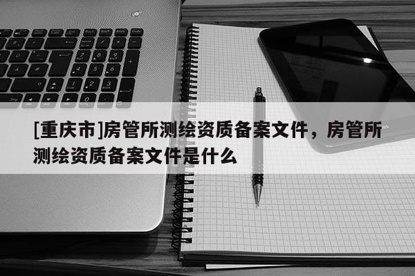 [重庆市]房管所测绘资质备案文件，房管所测绘资质备案文件是什么