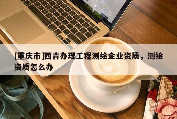 [重庆市]西青办理工程测绘企业资质，测绘资质怎么办