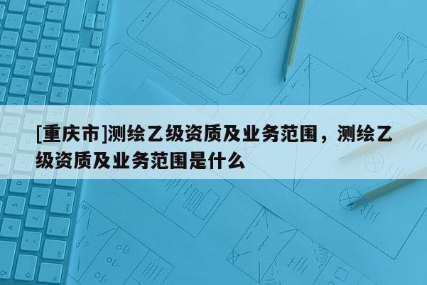 [重庆市]测绘乙级资质及业务范围，测绘乙级资质及业务范围是什么