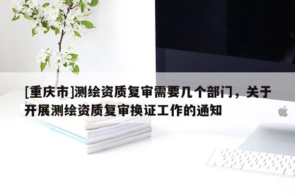 [重庆市]测绘资质复审需要几个部门，关于开展测绘资质复审换证工作的通知