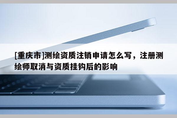 [重庆市]测绘资质注销申请怎么写，注册测绘师取消与资质挂钩后的影响