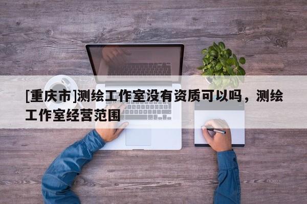 [重庆市]测绘工作室没有资质可以吗，测绘工作室经营范围