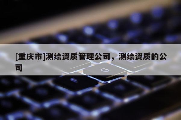[重庆市]测绘资质管理公司，测绘资质的公司