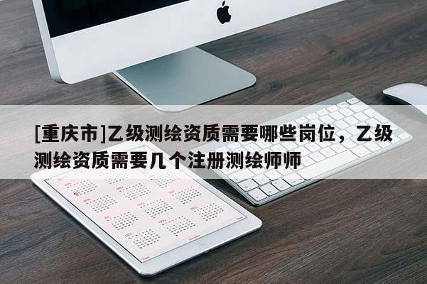 [重庆市]乙级测绘资质需要哪些岗位，乙级测绘资质需要几个注册测绘师师