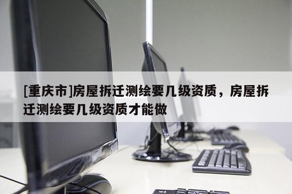 [重庆市]房屋拆迁测绘要几级资质，房屋拆迁测绘要几级资质才能做