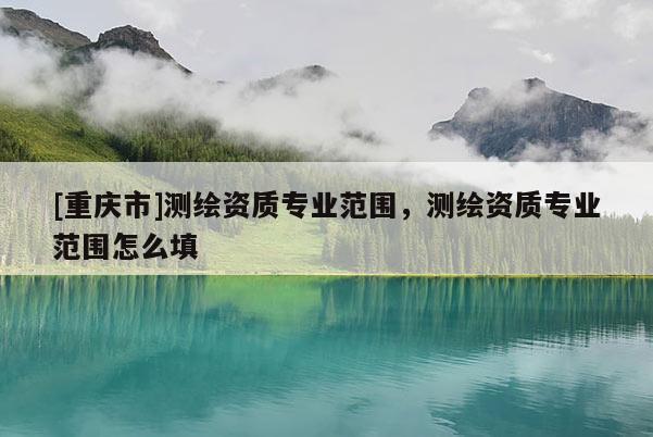 [重庆市]测绘资质专业范围，测绘资质专业范围怎么填