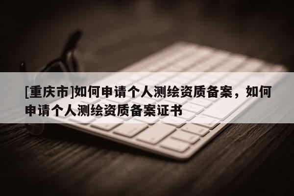 [重庆市]如何申请个人测绘资质备案，如何申请个人测绘资质备案证书
