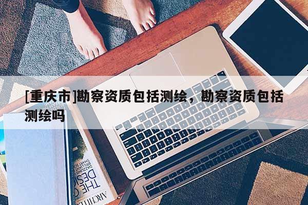 [重庆市]勘察资质包括测绘，勘察资质包括测绘吗