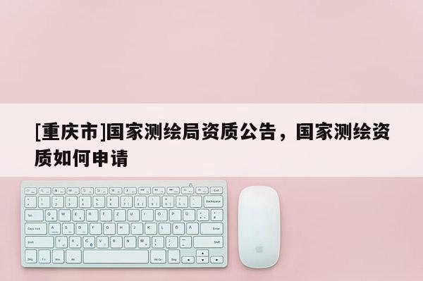 [重庆市]国家测绘局资质公告，国家测绘资质如何申请