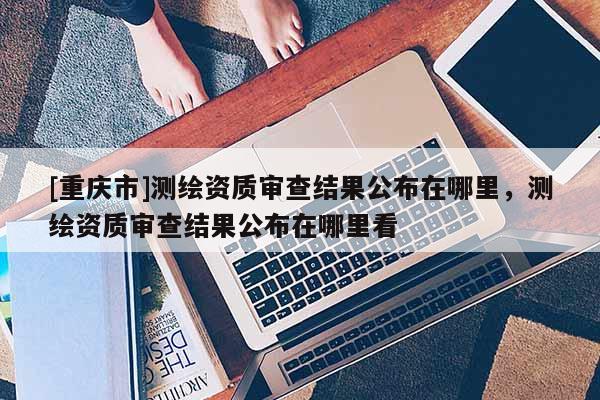 [重庆市]测绘资质审查结果公布在哪里，测绘资质审查结果公布在哪里看