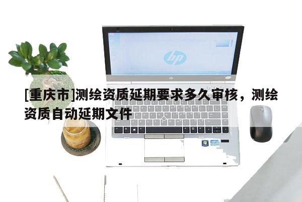 [重庆市]测绘资质延期要求多久审核，测绘资质自动延期文件