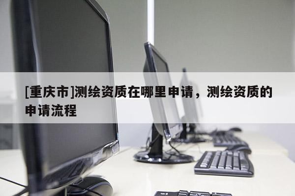 [重庆市]测绘资质在哪里申请，测绘资质的申请流程