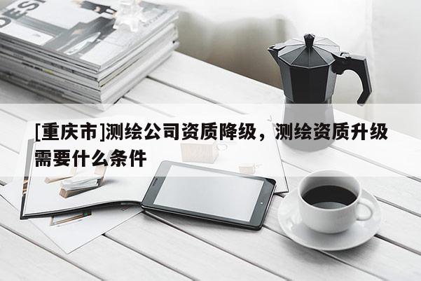 [重庆市]测绘公司资质降级，测绘资质升级需要什么条件