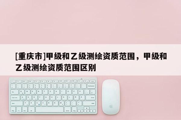 [重庆市]甲级和乙级测绘资质范围，甲级和乙级测绘资质范围区别