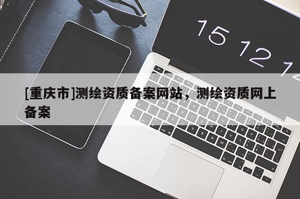 [重庆市]测绘资质备案网站，测绘资质网上备案