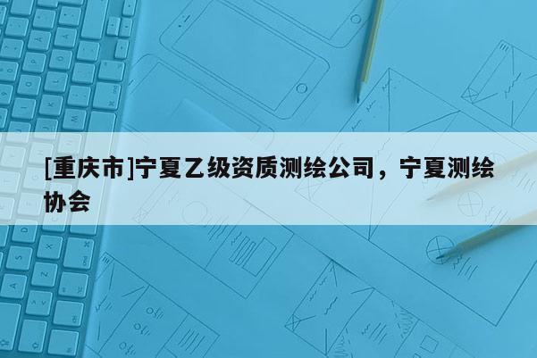 [重庆市]宁夏乙级资质测绘公司，宁夏测绘协会