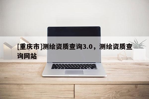 [重庆市]测绘资质查询3.0，测绘资质查询网站