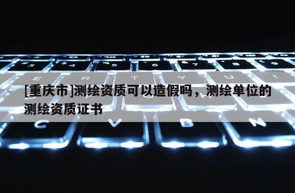 [重庆市]测绘资质可以造假吗，测绘单位的测绘资质证书