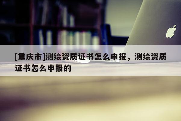 [重庆市]测绘资质证书怎么申报，测绘资质证书怎么申报的