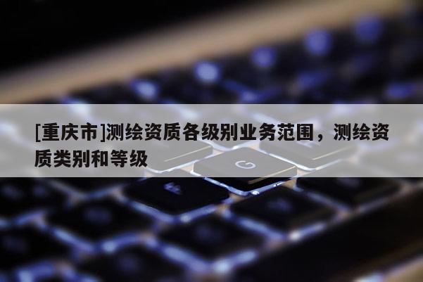 [重庆市]测绘资质各级别业务范围，测绘资质类别和等级