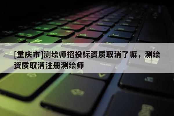 [重庆市]测绘师招投标资质取消了嘛，测绘资质取消注册测绘师