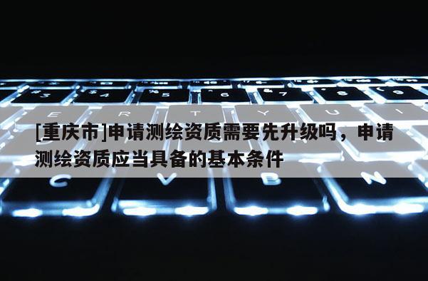 [重庆市]申请测绘资质需要先升级吗，申请测绘资质应当具备的基本条件