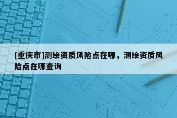 [重庆市]测绘资质风险点在哪，测绘资质风险点在哪查询