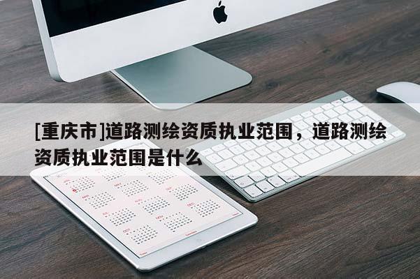 [重庆市]道路测绘资质执业范围，道路测绘资质执业范围是什么