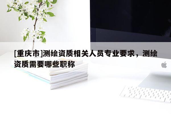 [重庆市]测绘资质相关人员专业要求，测绘资质需要哪些职称