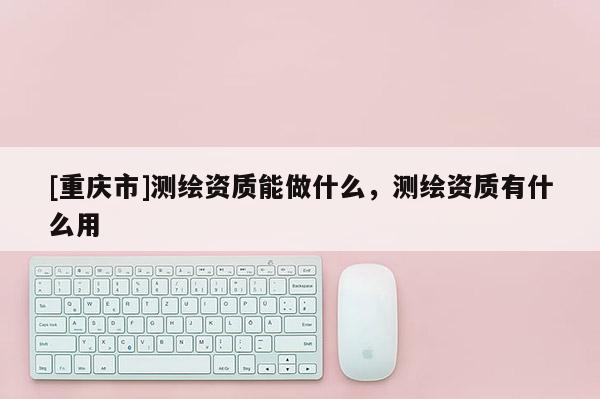 [重庆市]测绘资质能做什么，测绘资质有什么用