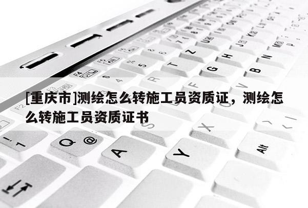 [重庆市]测绘怎么转施工员资质证，测绘怎么转施工员资质证书